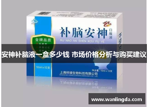 安神补脑液一盒多少钱 市场价格分析与购买建议